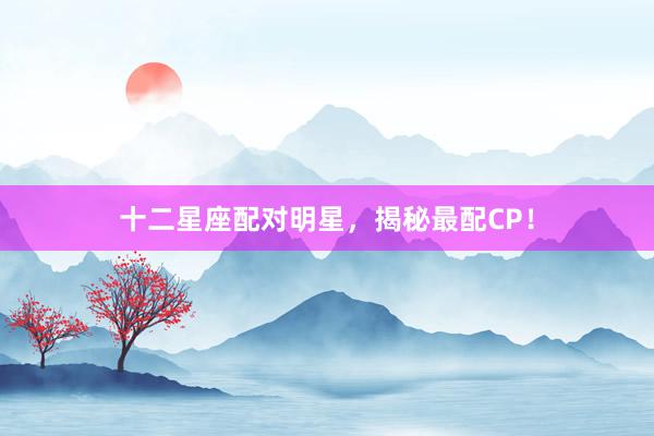 十二星座配对明星，揭秘最配CP！